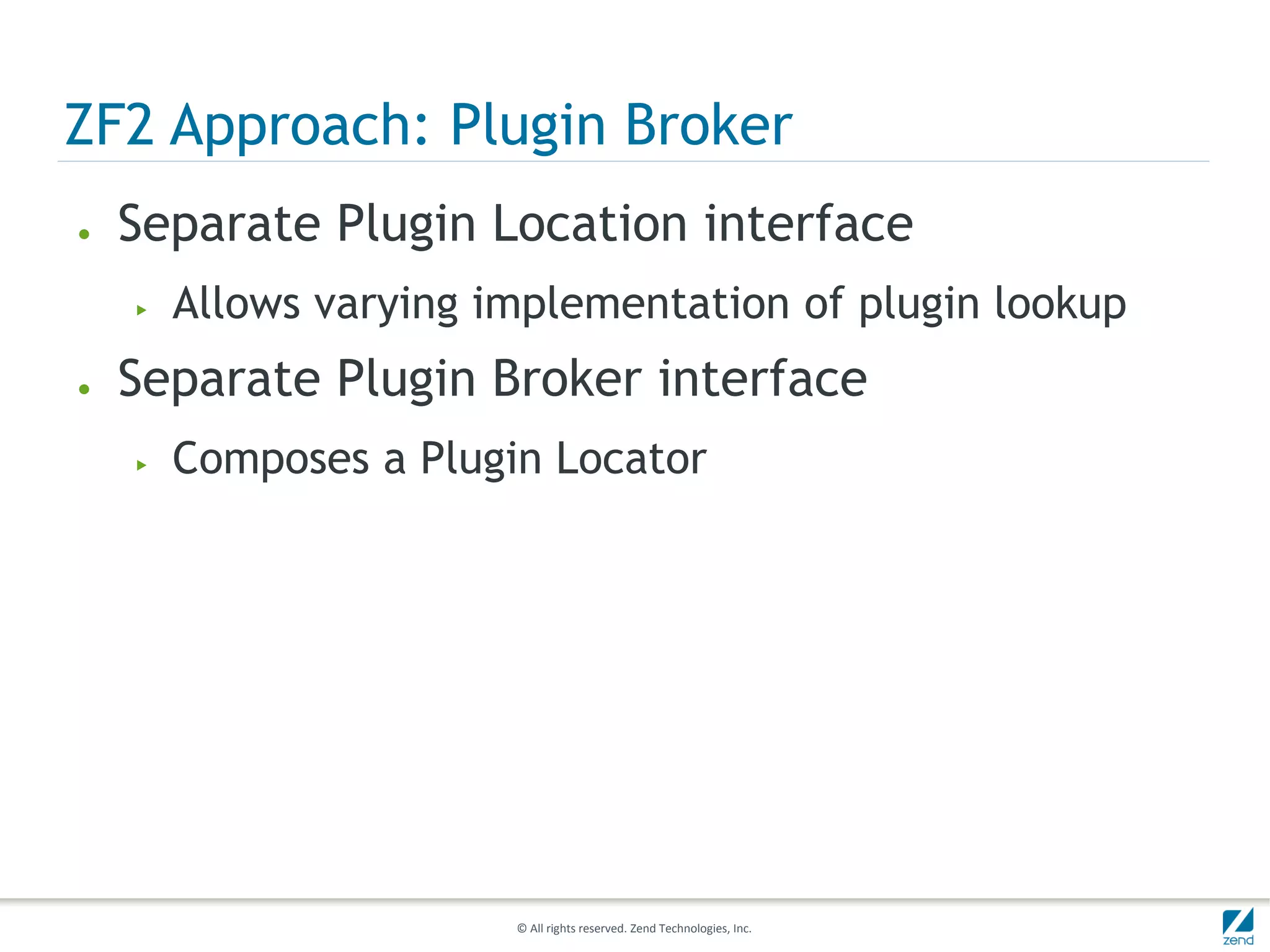 ZF2 Approach: Plugin Broker
●   Separate Plugin Location interface
    ▶   Allows varying implementation of plugin lookup
●   Separate Plugin Broker interface
    ▶   Composes a Plugin Locator




                        © All rights reserved. Zend Technologies, Inc.
 