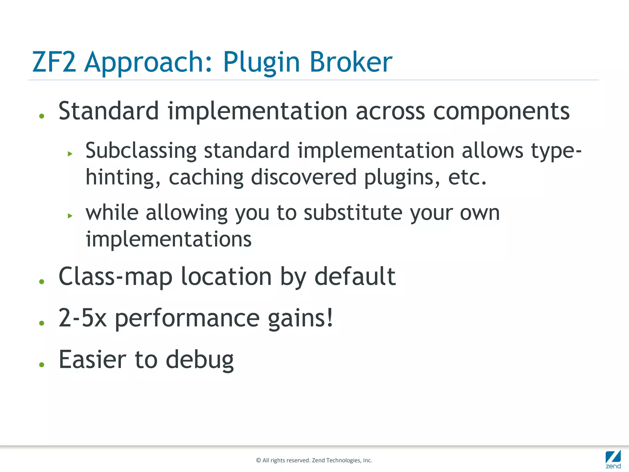 ZF2 Approach: Plugin Broker
●   Standard implementation across components
    ▶   Subclassing standard implementation allows type-
        hinting, caching discovered plugins, etc.
    ▶   while allowing you to substitute your own
        implementations
●   Class-map location by default
●   2-5x performance gains!
●   Easier to debug


                        © All rights reserved. Zend Technologies, Inc.
 