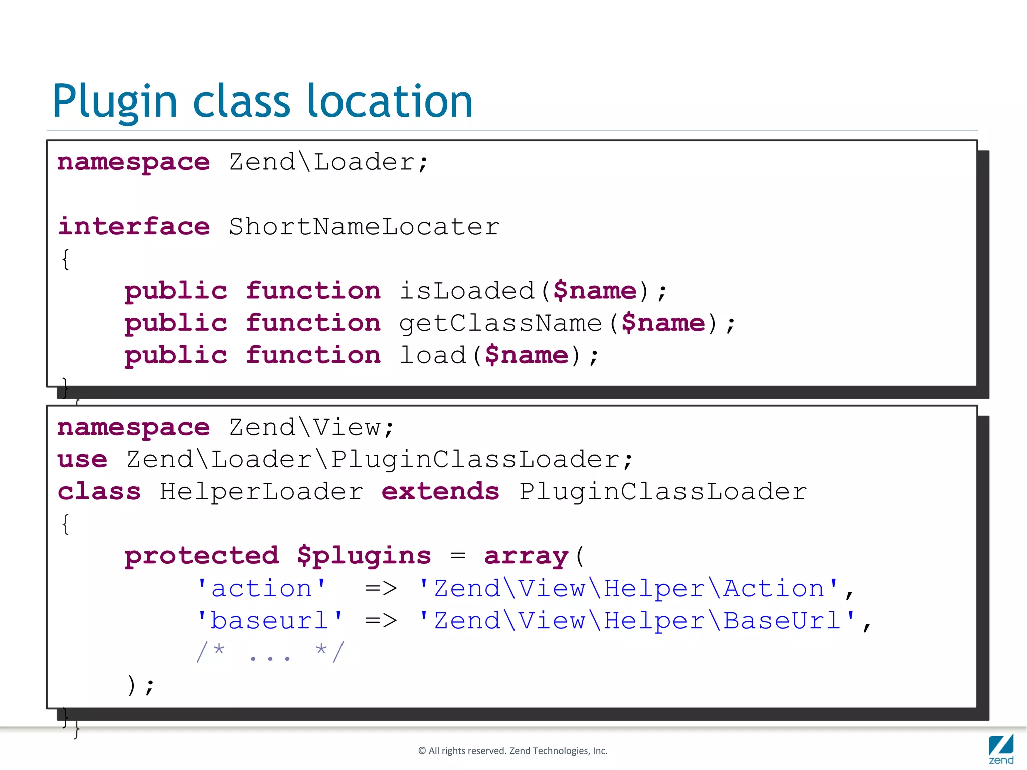 Plugin class location
namespace ZendLoader;

interface ShortNameLocater
{
    public function isLoaded($name);
    public function getClassName($name);
    public function load($name);
}
namespace ZendView;
use ZendLoaderPluginClassLoader;
class HelperLoader extends PluginClassLoader
{
    protected $plugins = array(
        'action' => 'ZendViewHelperAction',
        'baseurl' => 'ZendViewHelperBaseUrl',
        /* ... */
    );
}
                     © All rights reserved. Zend Technologies, Inc.
 