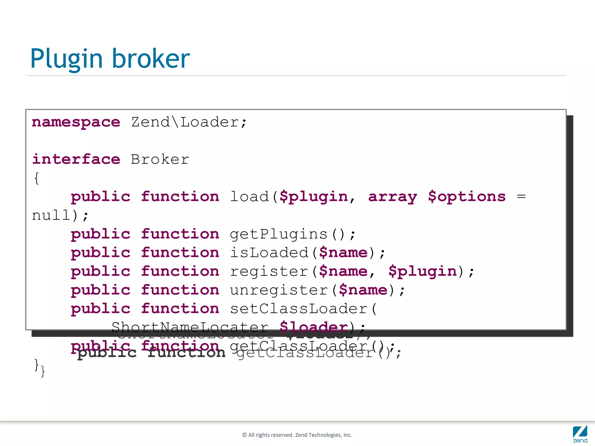 Plugin broker

namespace ZendLoader;

interface Broker
{
    public function load($plugin, array $options =
null);
    public function getPlugins();
    public function isLoaded($name);
    public function register($name, $plugin);
    public function unregister($name);
    public function setClassLoader(
        ShortNameLocater $loader);
    public function getClassLoader();
}



                     © All rights reserved. Zend Technologies, Inc.
 
