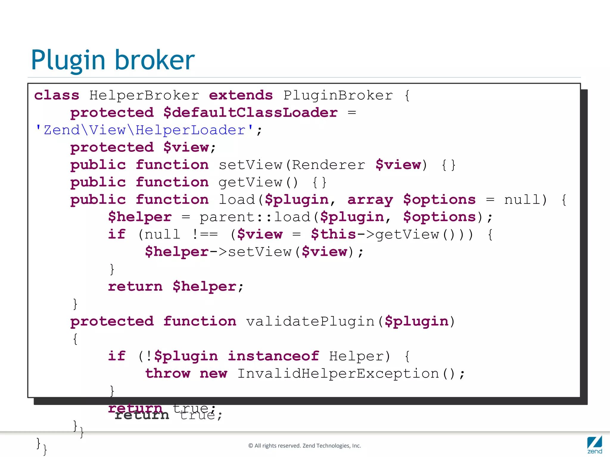 Plugin broker
class HelperBroker extends PluginBroker {
    protected $defaultClassLoader =
'ZendViewHelperLoader';
    protected $view;
    public function setView(Renderer $view) {}
    public function getView() {}
    public function load($plugin, array $options = null) {
        $helper = parent::load($plugin, $options);
        if (null !== ($view = $this->getView())) {
            $helper->setView($view);
        }
        return $helper;
    }
    protected function validatePlugin($plugin)
    {
        if (!$plugin instanceof Helper) {
            throw new InvalidHelperException();
        }
        return true;
    }
}                       © All rights reserved. Zend Technologies, Inc.
 