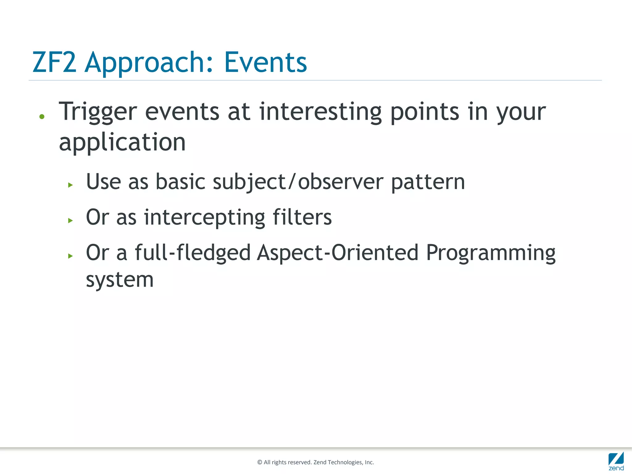 ZF2 Approach: Events
●   Trigger events at interesting points in your
    application
    ▶   Use as basic subject/observer pattern
    ▶   Or as intercepting filters
    ▶   Or a full-fledged Aspect-Oriented Programming
        system




                          © All rights reserved. Zend Technologies, Inc.
 