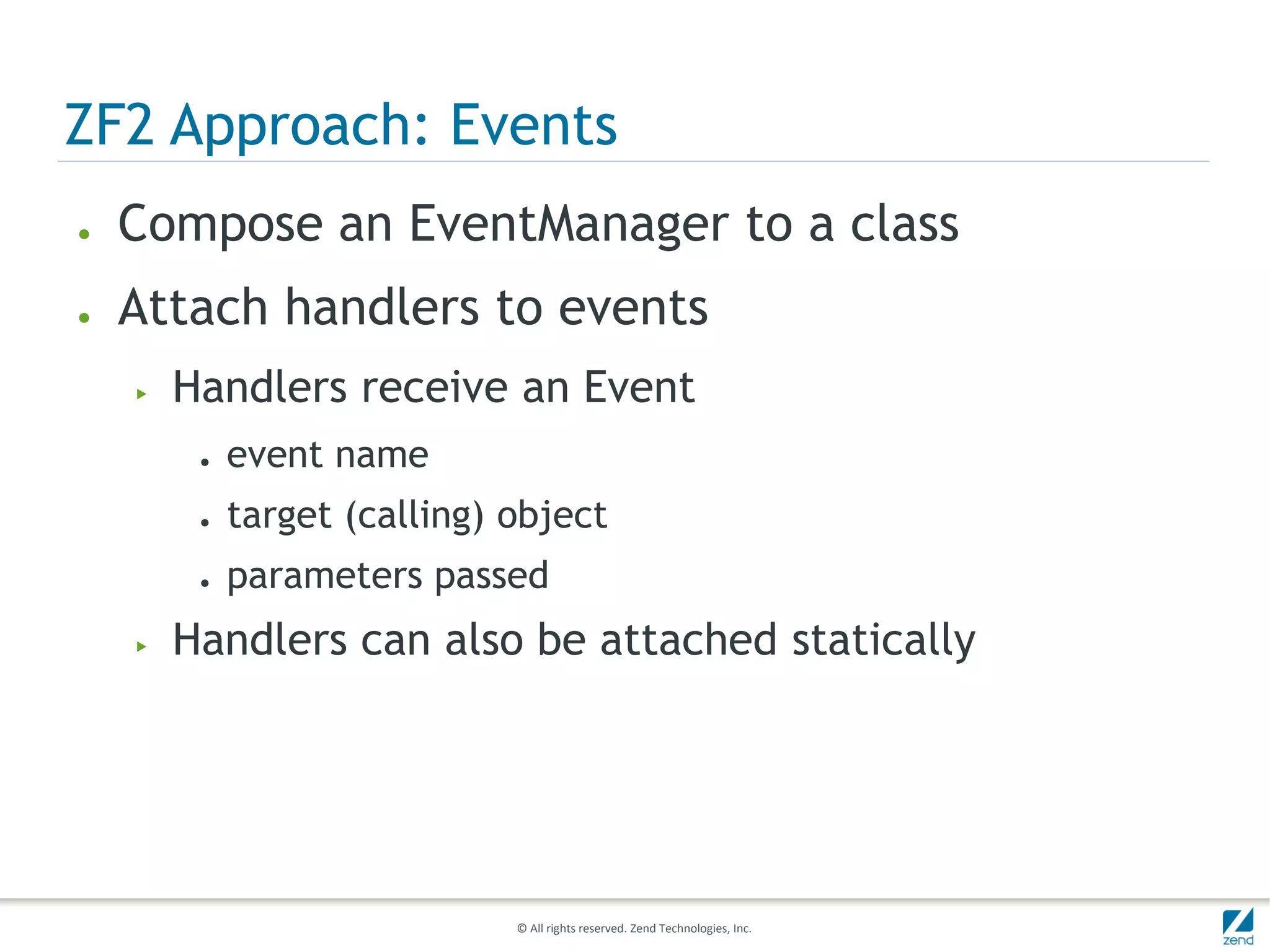 ZF2 Approach: Events
●   Compose an EventManager to a class
●   Attach handlers to events
    ▶   Handlers receive an Event
         ●   event name
         ●   target (calling) object
         ●   parameters passed
    ▶   Handlers can also be attached statically




                              © All rights reserved. Zend Technologies, Inc.
 