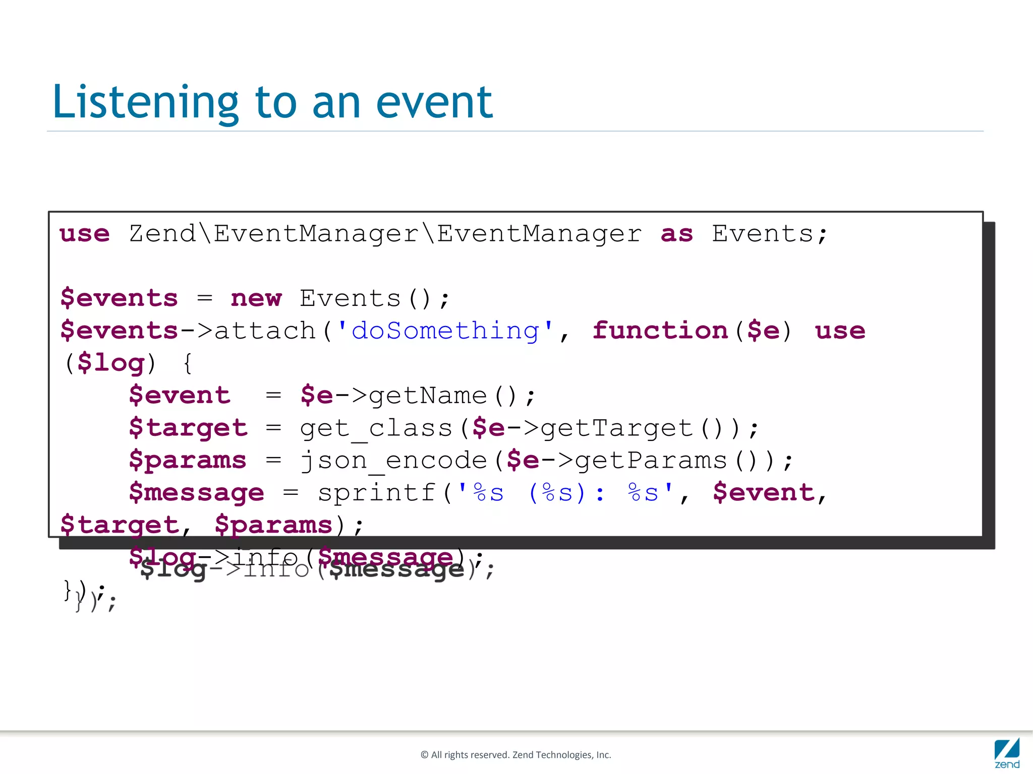 Listening to an event

use ZendEventManagerEventManager as Events;

$events = new Events();
$events->attach('doSomething', function($e) use
($log) {
    $event = $e->getName();
    $target = get_class($e->getTarget());
    $params = json_encode($e->getParams());
    $message = sprintf('%s (%s): %s', $event,
$target, $params);
    $log->info($message);
});




                     © All rights reserved. Zend Technologies, Inc.
 