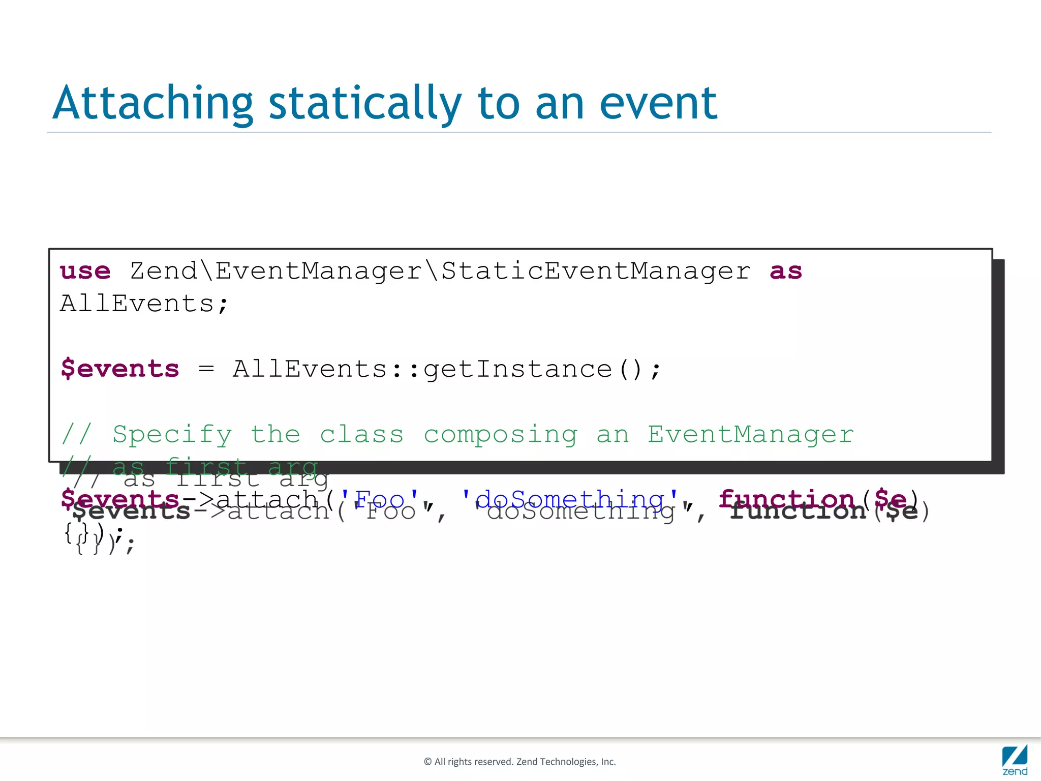 Attaching statically to an event


use ZendEventManagerStaticEventManager as
AllEvents;

$events = AllEvents::getInstance();

// Specify the class composing an EventManager
// as first arg
$events->attach('Foo', 'doSomething', function($e)
{});




                     © All rights reserved. Zend Technologies, Inc.
 