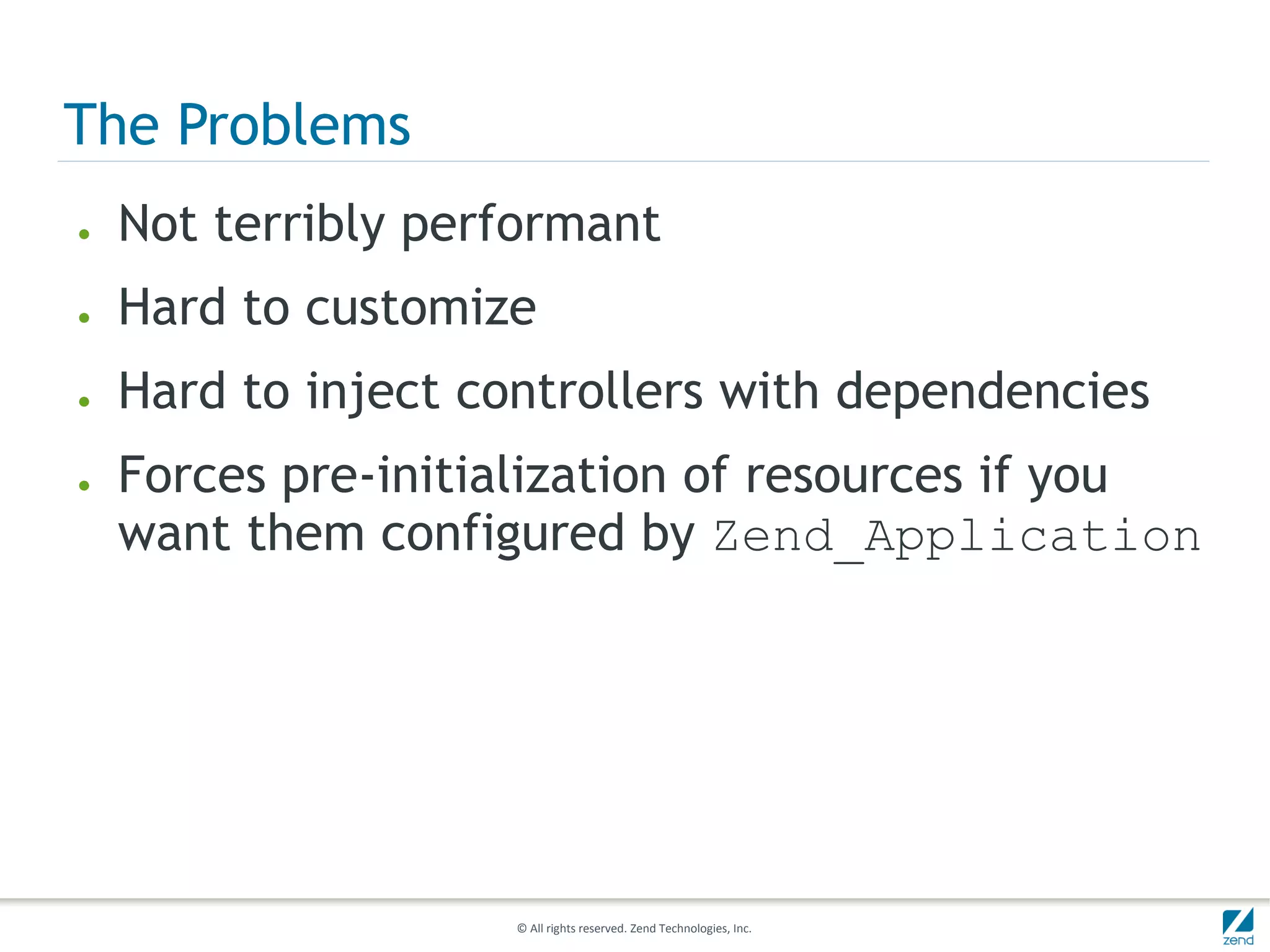 The Problems
●   Not terribly performant
●   Hard to customize
●   Hard to inject controllers with dependencies
●   Forces pre-initialization of resources if you
    want them configured by Zend_Application




                     © All rights reserved. Zend Technologies, Inc.
 