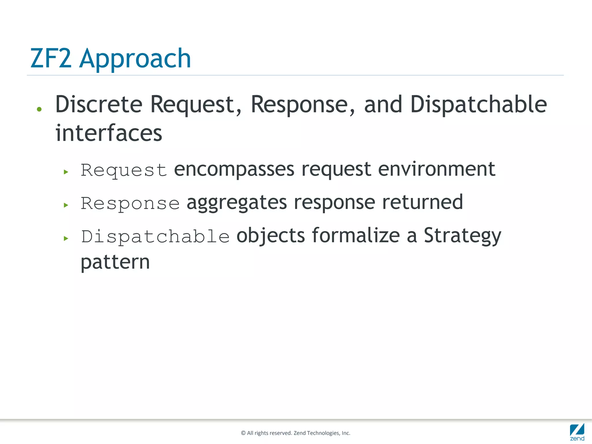 ZF2 Approach
●   Discrete Request, Response, and Dispatchable
    interfaces
    ▶   Request encompasses request environment
    ▶   Response aggregates response returned
    ▶   Dispatchable objects formalize a Strategy
        pattern




                       © All rights reserved. Zend Technologies, Inc.
 