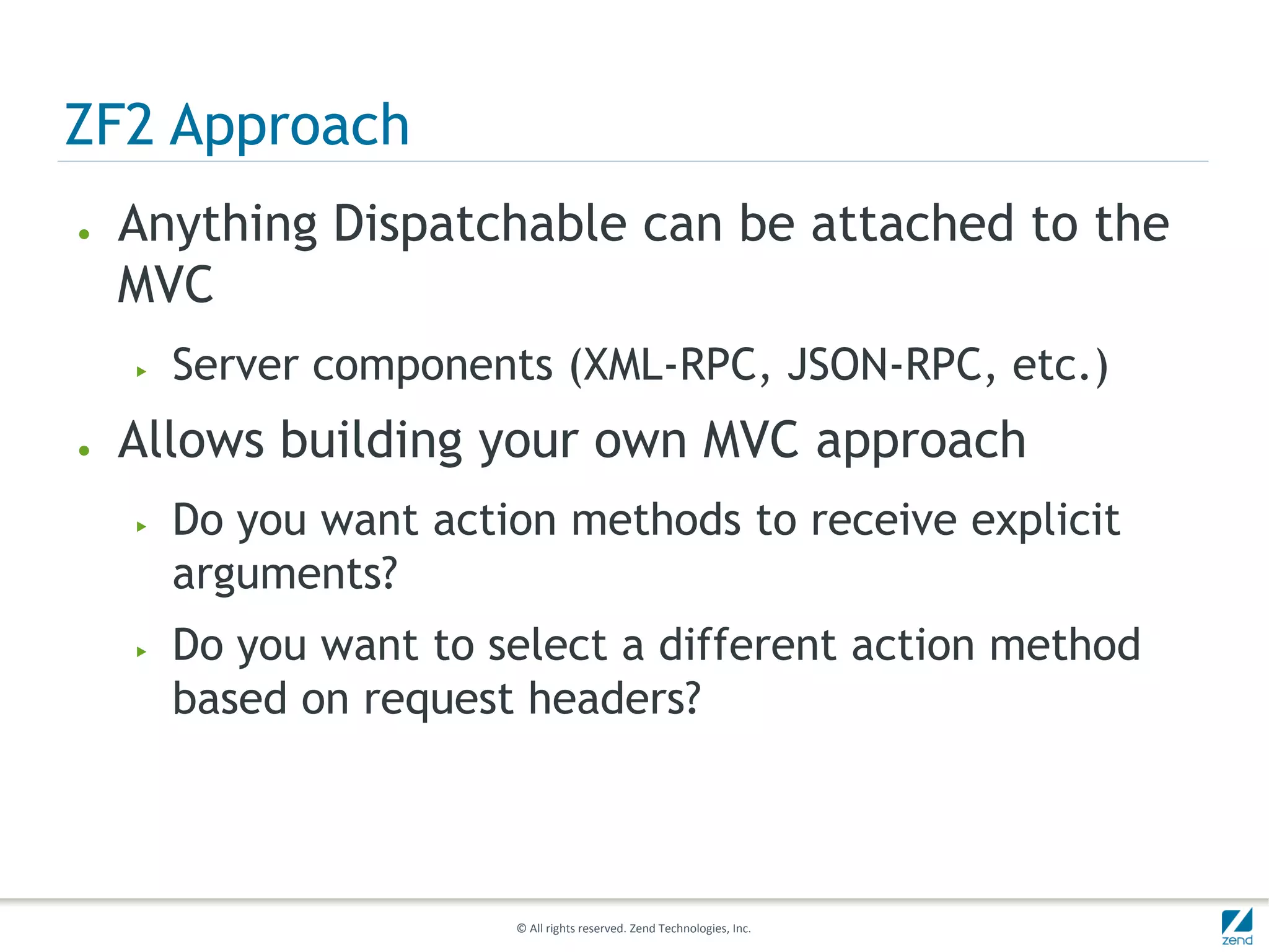 ZF2 Approach
●   Anything Dispatchable can be attached to the
    MVC
    ▶   Server components (XML-RPC, JSON-RPC, etc.)
●   Allows building your own MVC approach
    ▶   Do you want action methods to receive explicit
        arguments?
    ▶   Do you want to select a different action method
        based on request headers?



                        © All rights reserved. Zend Technologies, Inc.
 