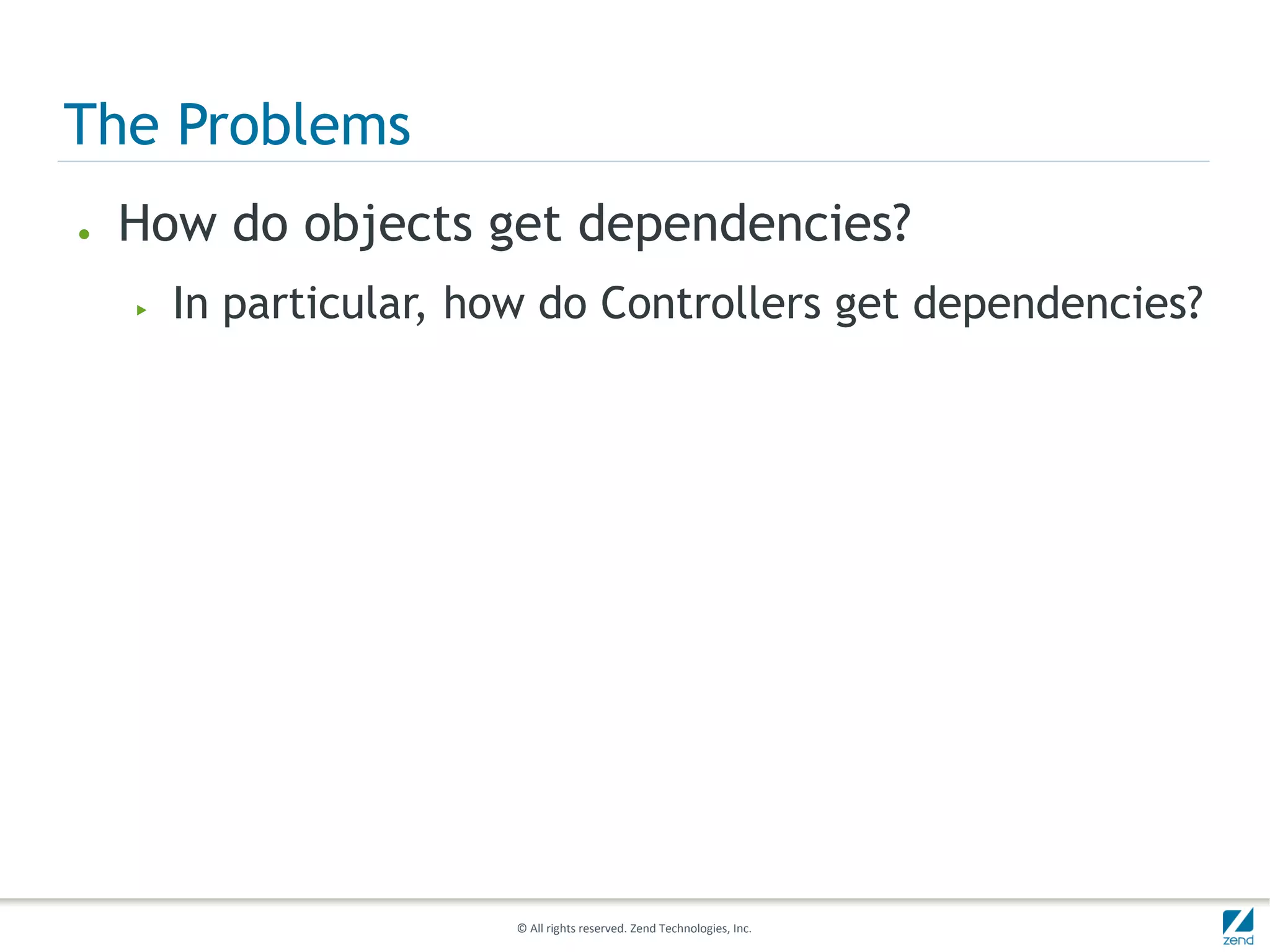 The Problems
●   How do objects get dependencies?
    ▶   In particular, how do Controllers get dependencies?




                         © All rights reserved. Zend Technologies, Inc.
 