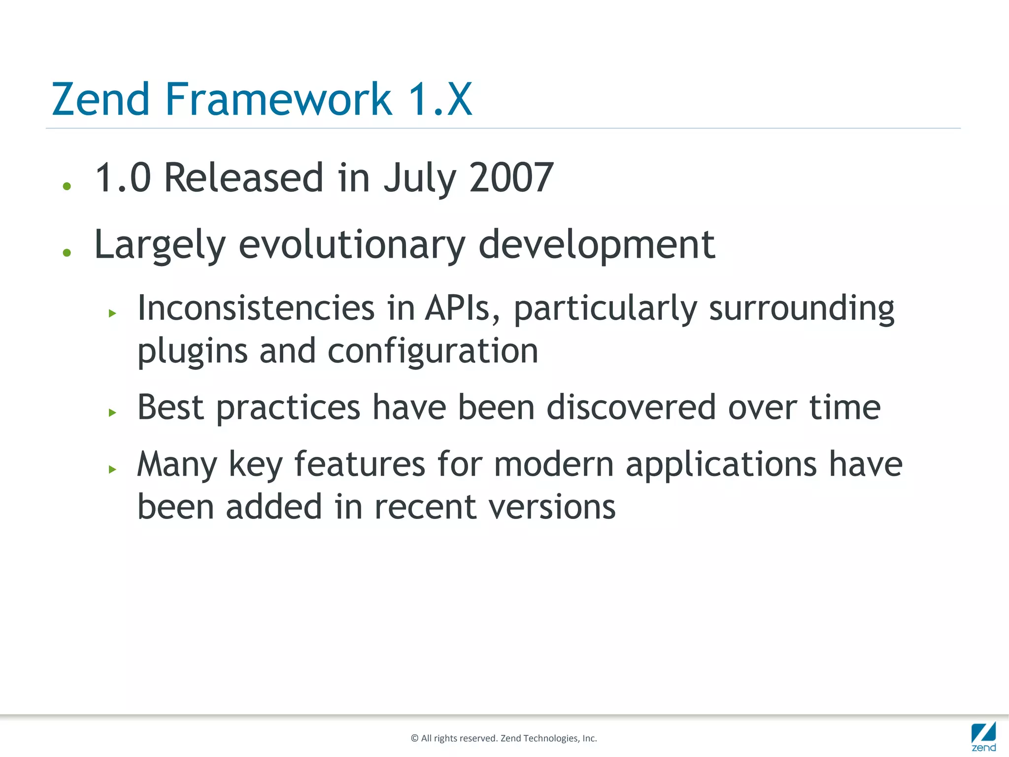 Zend Framework 1.X
●   1.0 Released in July 2007
●   Largely evolutionary development
    ▶   Inconsistencies in APIs, particularly surrounding
        plugins and configuration
    ▶   Best practices have been discovered over time
    ▶   Many key features for modern applications have
        been added in recent versions




                         © All rights reserved. Zend Technologies, Inc.
 
