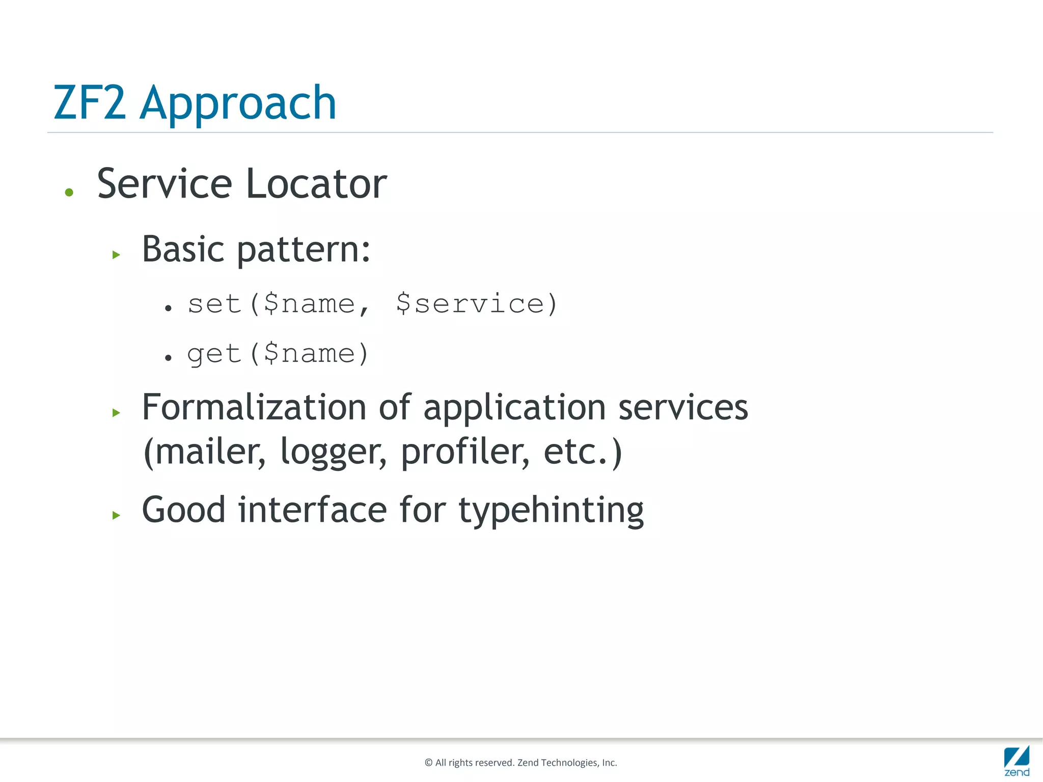 ZF2 Approach
●   Service Locator
    ▶   Basic pattern:
         ●   set($name, $service)
         ●   get($name)
    ▶   Formalization of application services
        (mailer, logger, profiler, etc.)
    ▶   Good interface for typehinting




                          © All rights reserved. Zend Technologies, Inc.
 