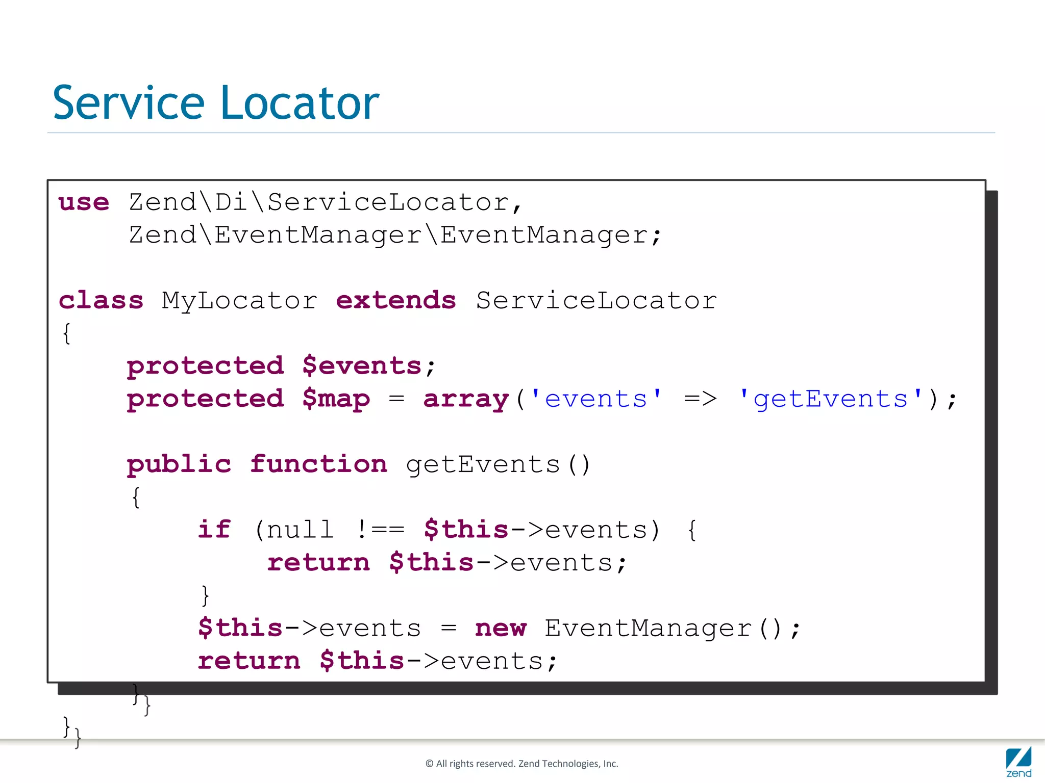 Service Locator
use ZendDiServiceLocator,
    ZendEventManagerEventManager;

class MyLocator extends ServiceLocator
{
    protected $events;
    protected $map = array('events' => 'getEvents');

    public function getEvents()
    {
        if (null !== $this->events) {
            return $this->events;
        }
        $this->events = new EventManager();
        return $this->events;
    }
}
                     © All rights reserved. Zend Technologies, Inc.
 