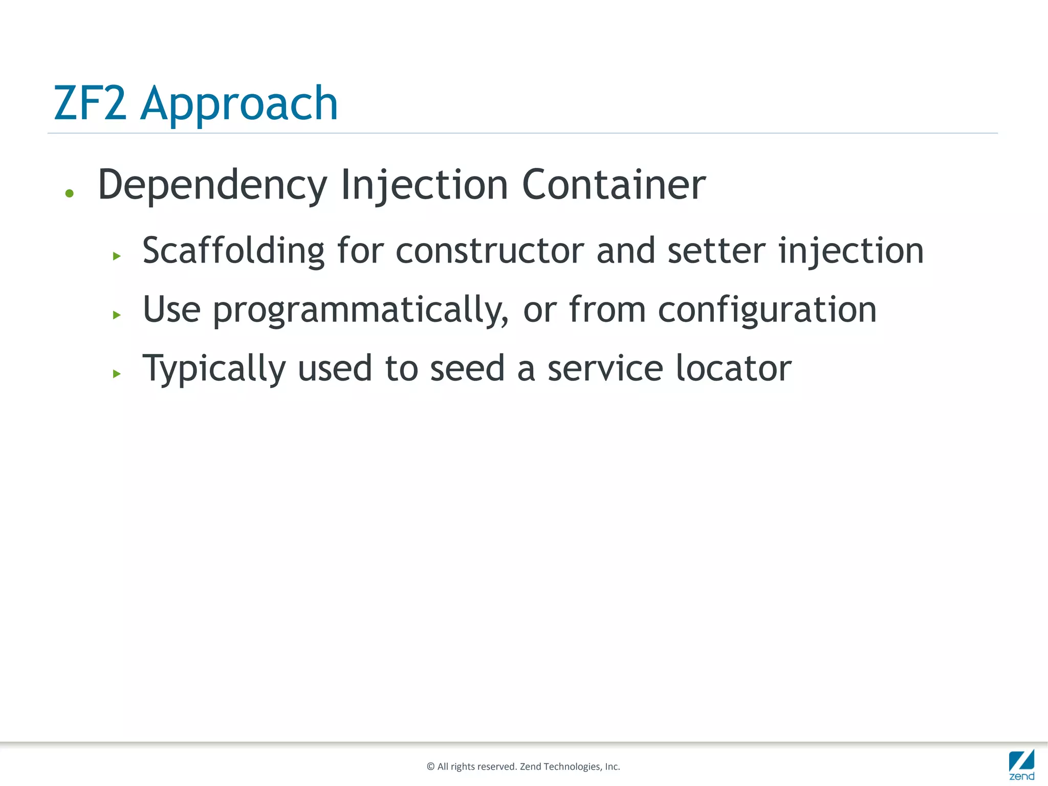ZF2 Approach
●   Dependency Injection Container
    ▶   Scaffolding for constructor and setter injection
    ▶   Use programmatically, or from configuration
    ▶   Typically used to seed a service locator




                         © All rights reserved. Zend Technologies, Inc.
 