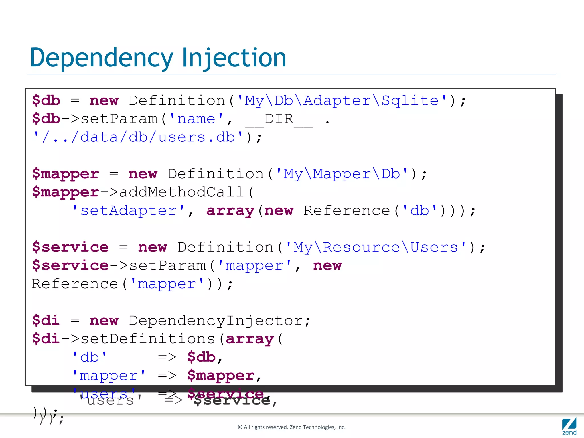 Dependency Injection
$db = new Definition('MyDbAdapterSqlite');
$db->setParam('name', __DIR__ .
'/../data/db/users.db');

$mapper = new Definition('MyMapperDb');
$mapper->addMethodCall(
    'setAdapter', array(new Reference('db')));

$service = new Definition('MyResourceUsers');
$service->setParam('mapper', new
Reference('mapper'));

$di = new DependencyInjector;
$di->setDefinitions(array(
    'db'     => $db,
    'mapper' => $mapper,
    'users' => $service,
));
                     © All rights reserved. Zend Technologies, Inc.
 