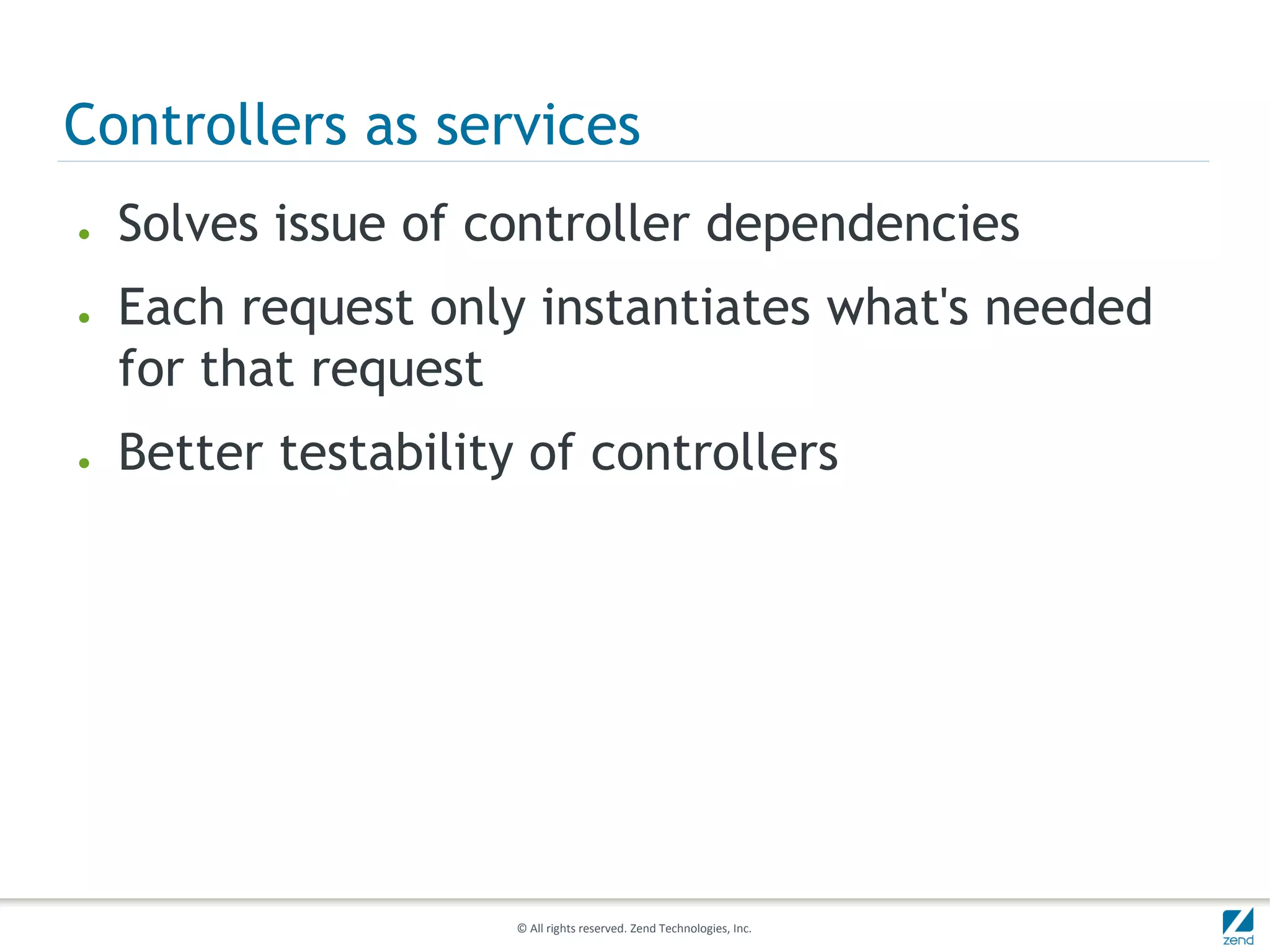Controllers as services
●   Solves issue of controller dependencies
●   Each request only instantiates what's needed
    for that request
●   Better testability of controllers




                      © All rights reserved. Zend Technologies, Inc.
 