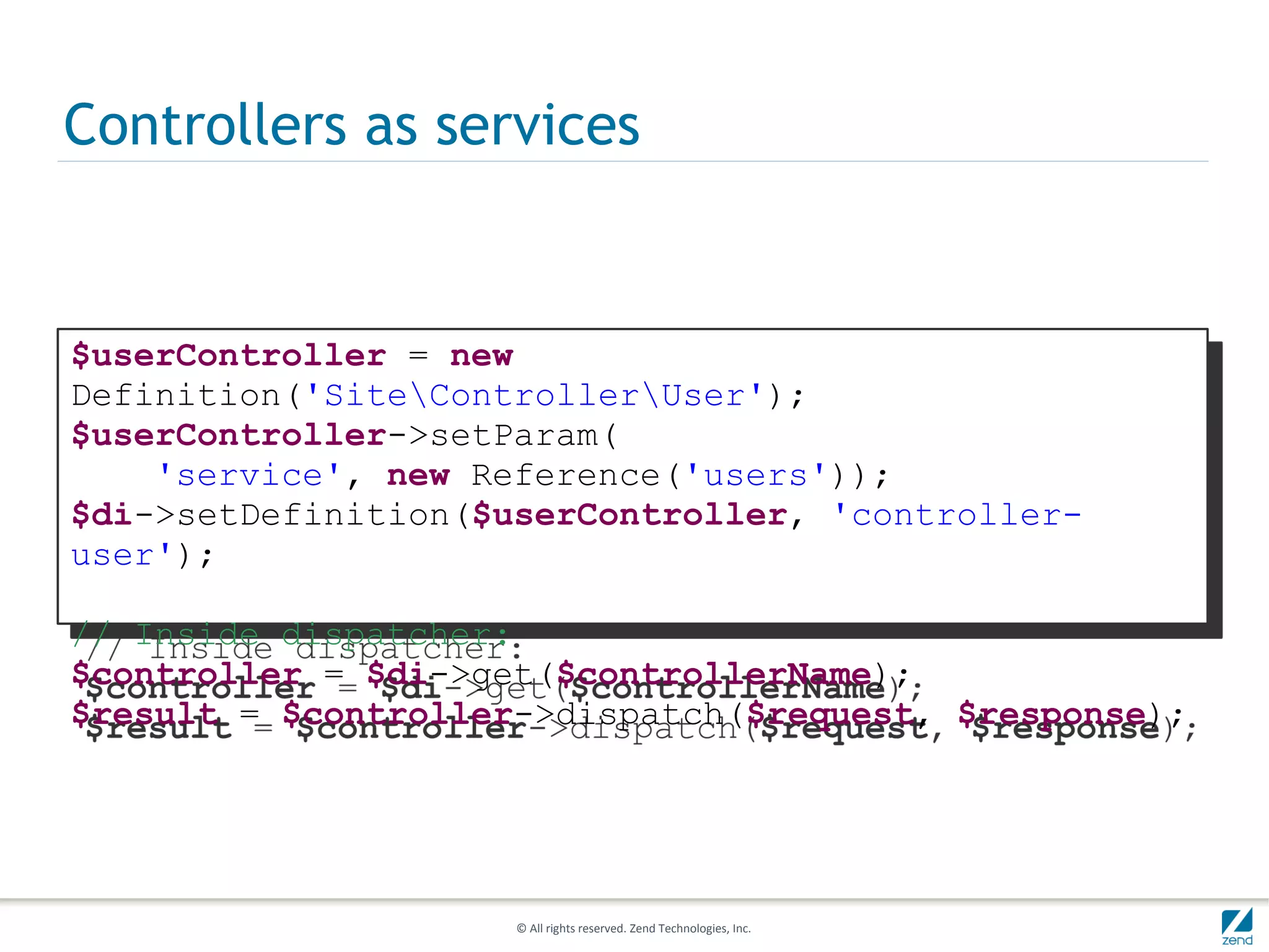 Controllers as services


$userController = new
Definition('SiteControllerUser');
$userController->setParam(
    'service', new Reference('users'));
$di->setDefinition($userController, 'controller-
user');

// Inside dispatcher:
$controller = $di->get($controllerName);
$result = $controller->dispatch($request, $response);




                     © All rights reserved. Zend Technologies, Inc.
 