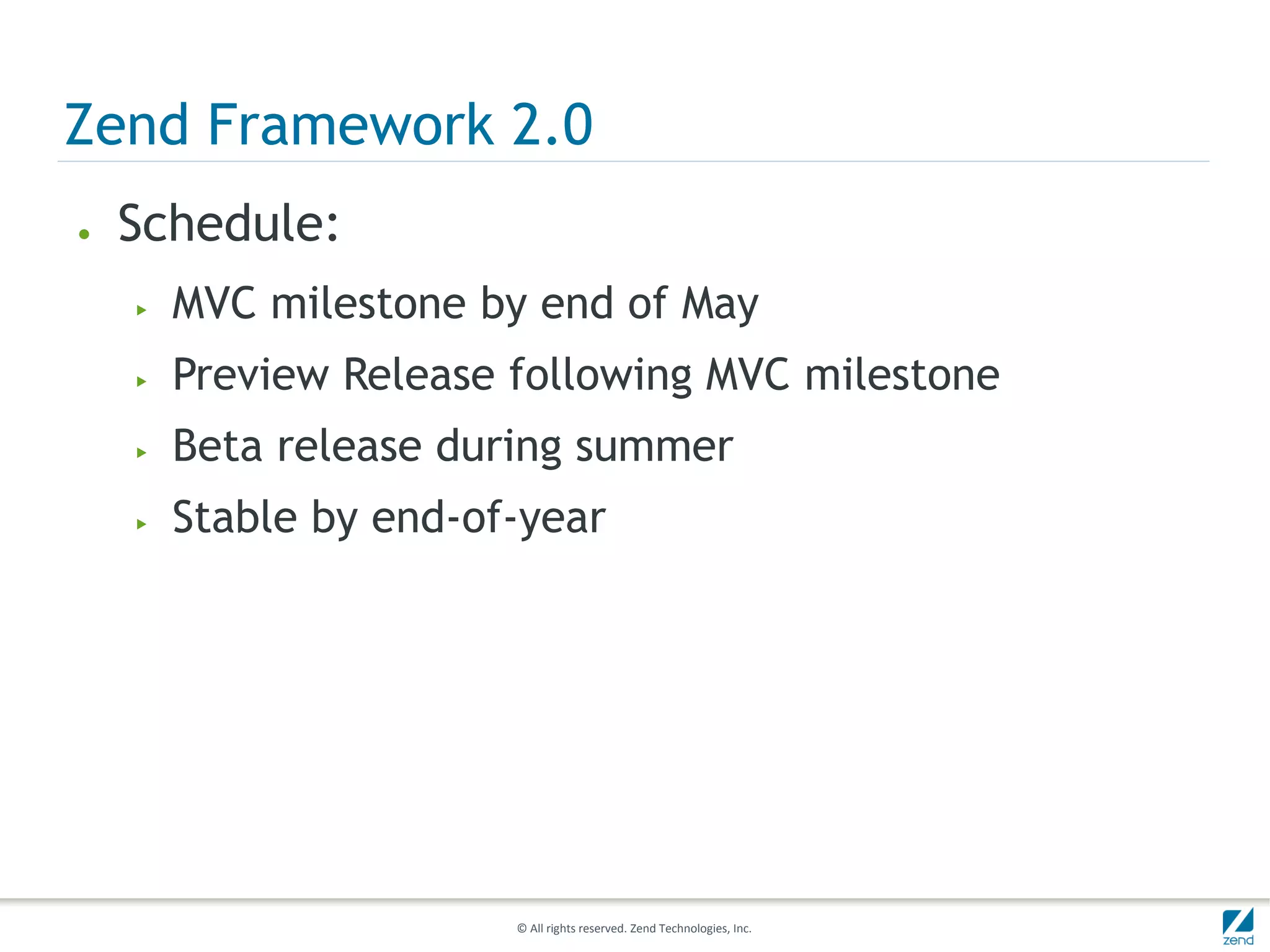 Zend Framework 2.0
●   Schedule:
    ▶   MVC milestone by end of May
    ▶   Preview Release following MVC milestone
    ▶   Beta release during summer
    ▶   Stable by end-of-year




                        © All rights reserved. Zend Technologies, Inc.
 