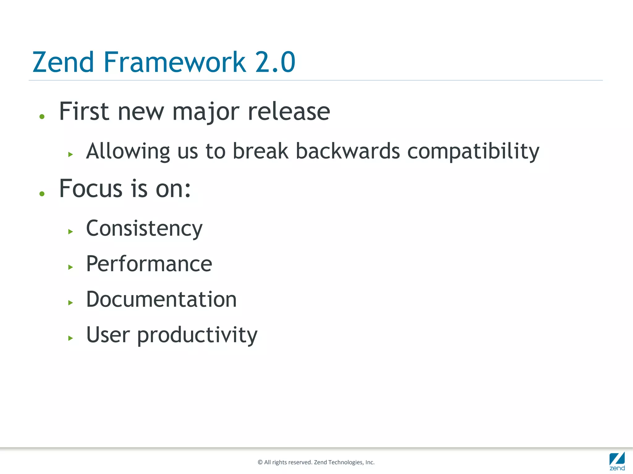 Zend Framework 2.0
●   First new major release
    ▶   Allowing us to break backwards compatibility
●   Focus is on:
    ▶   Consistency
    ▶   Performance
    ▶   Documentation
    ▶   User productivity




                        © All rights reserved. Zend Technologies, Inc.
 