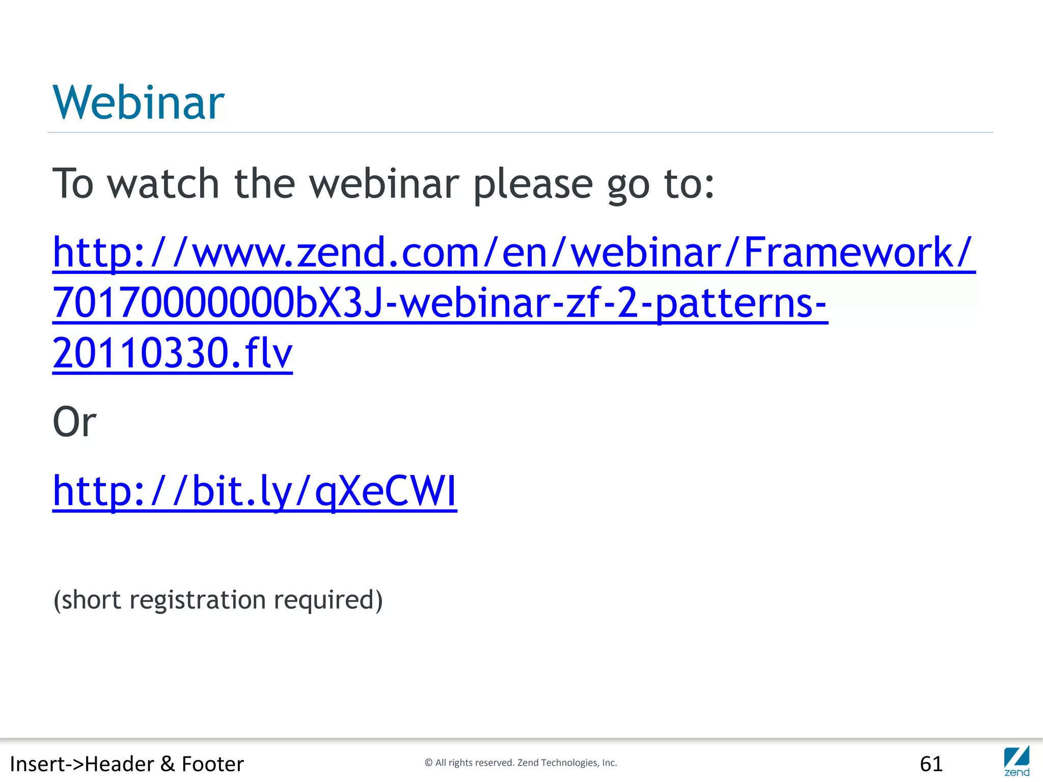 Webinar
    To watch the webinar please go to:
    http://www.zend.com/en/webinar/Framework/
    70170000000bX3J-webinar-zf-2-patterns-
    20110330.flv
    Or
    http://bit.ly/qXeCWI

    (short registration required)




Insert->Header & Footer             © All rights reserved. Zend Technologies, Inc.   61
 