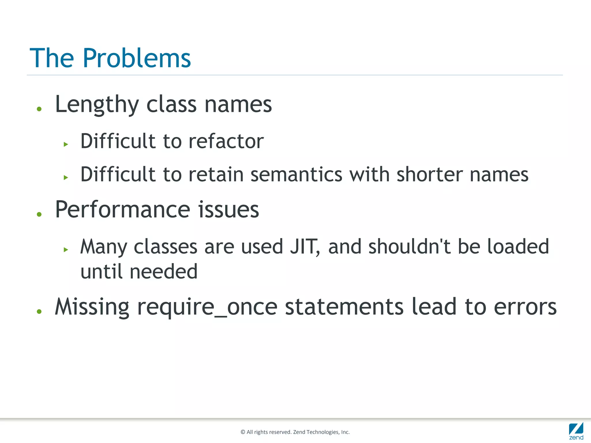 The Problems
●   Lengthy class names
    ▶   Difficult to refactor
    ▶   Difficult to retain semantics with shorter names
●   Performance issues
    ▶   Many classes are used JIT, and shouldn't be loaded
        until needed
●   Missing require_once statements lead to errors




                          © All rights reserved. Zend Technologies, Inc.
 