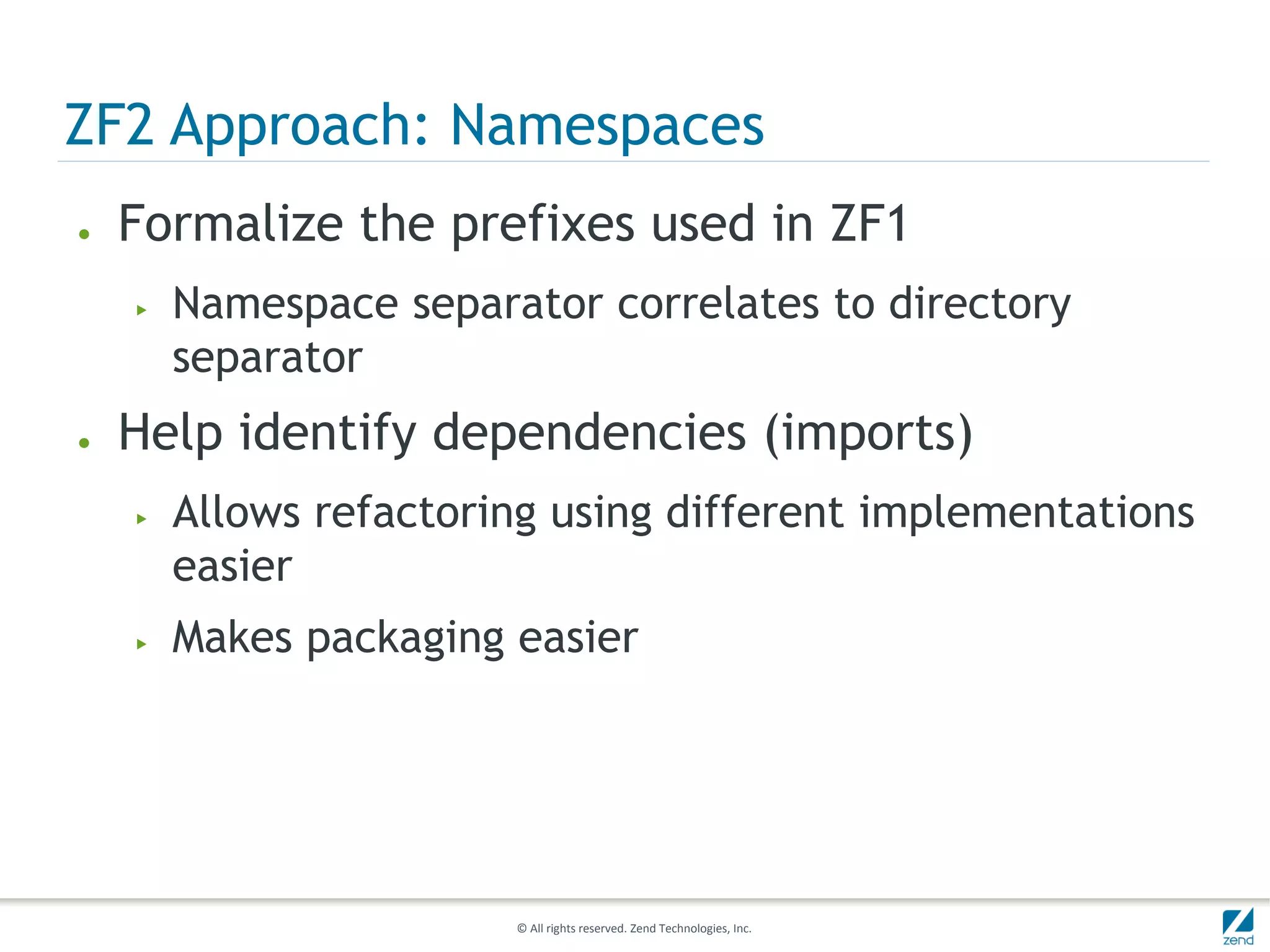 ZF2 Approach: Namespaces
●   Formalize the prefixes used in ZF1
    ▶   Namespace separator correlates to directory
        separator
●   Help identify dependencies (imports)
    ▶   Allows refactoring using different implementations
        easier
    ▶   Makes packaging easier




                        © All rights reserved. Zend Technologies, Inc.
 