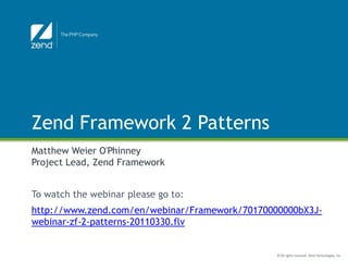 Zend Framework 2 Patterns
Matthew Weier O'Phinney
Project Lead, Zend Framework


To watch the webinar please go to:
http://www.zend.com/en/webinar/Framework/70170000000bX3J-
webinar-zf-2-patterns-20110330.flv


                                                © All rights reserved. Zend Technologies, Inc.
 