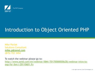 Introduction to Object Oriented PHP

                       Function Junction
Mike Pavlak
Solutions Consultant
mike.p@zend.com
(815) 722 3454

To watch the webinar please go to:
http://www.zend.com/en/webinar/IBMi/70170000000bZBj-webinar-intro-to-
oop-for-ibm-i-20110601.flv
                                                       © All rights reserved. Zend Technologies, Inc.
 