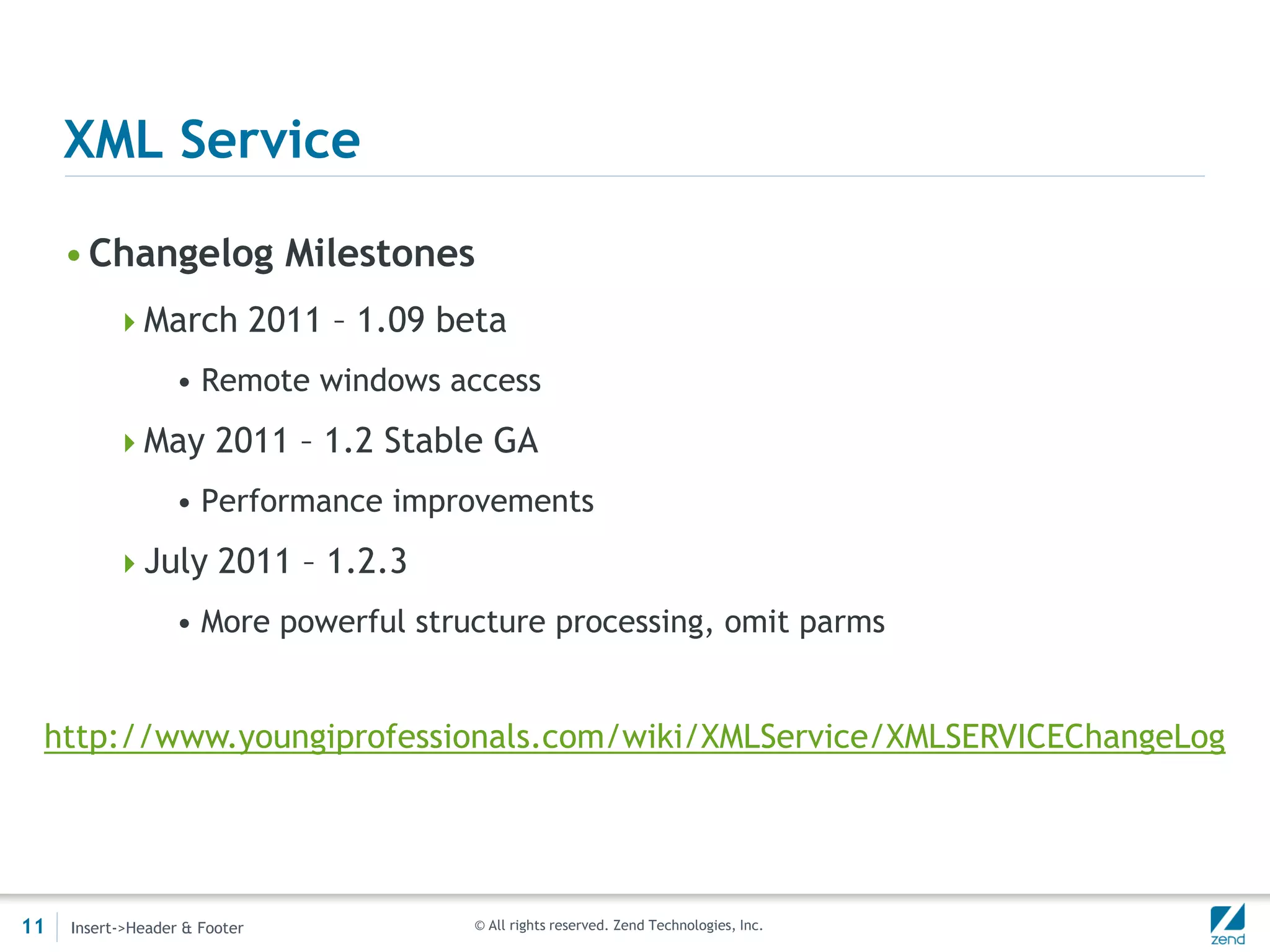 XML Service

     • Changelog Milestones
          March 2011 – 1.09 beta
                  • Remote windows access
          May 2011 – 1.2 Stable GA
                  • Performance improvements
          July 2011 – 1.2.3
                  • More powerful structure processing, omit parms


 http://www.youngiprofessionals.com/wiki/XMLService/XMLSERVICEChangeLog




11   Insert->Header & Footer          © All rights reserved. Zend Technologies, Inc.
 