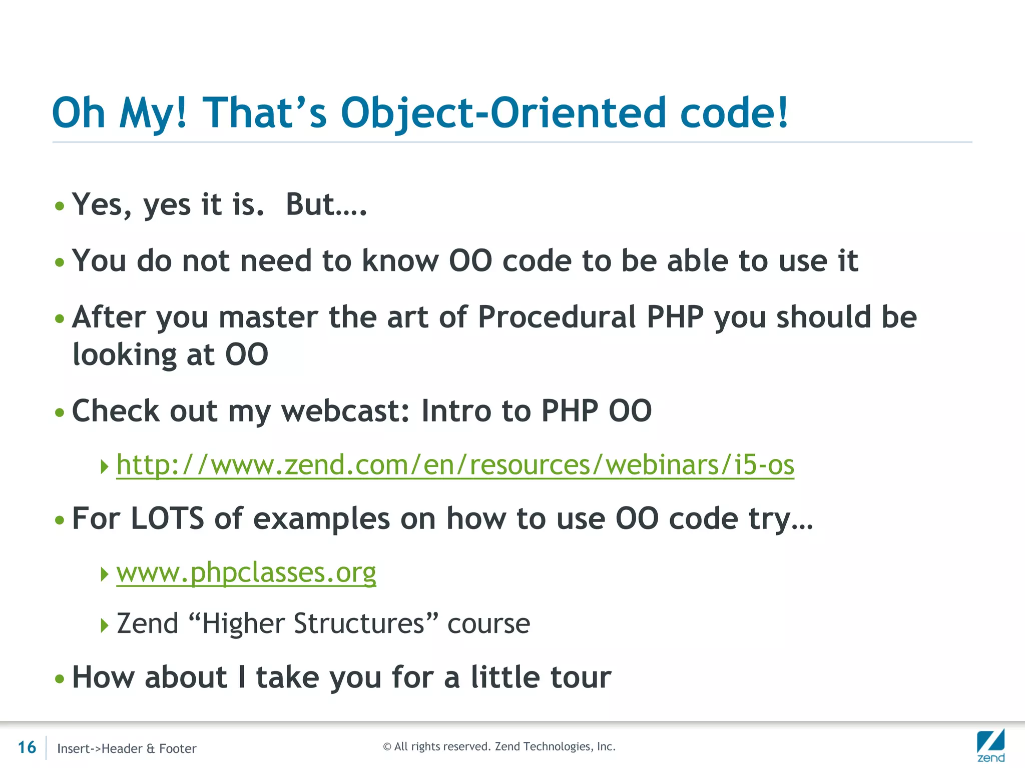 Oh My! That’s Object-Oriented code!

     • Yes, yes it is. But….
     • You do not need to know OO code to be able to use it
     • After you master the art of Procedural PHP you should be
       looking at OO
     • Check out my webcast: Intro to PHP OO
          http://www.zend.com/en/resources/webinars/i5-os

     • For LOTS of examples on how to use OO code try…
          www.phpclasses.org

          Zend “Higher Structures” course

     • How about I take you for a little tour

16   Insert->Header & Footer    © All rights reserved. Zend Technologies, Inc.
 
