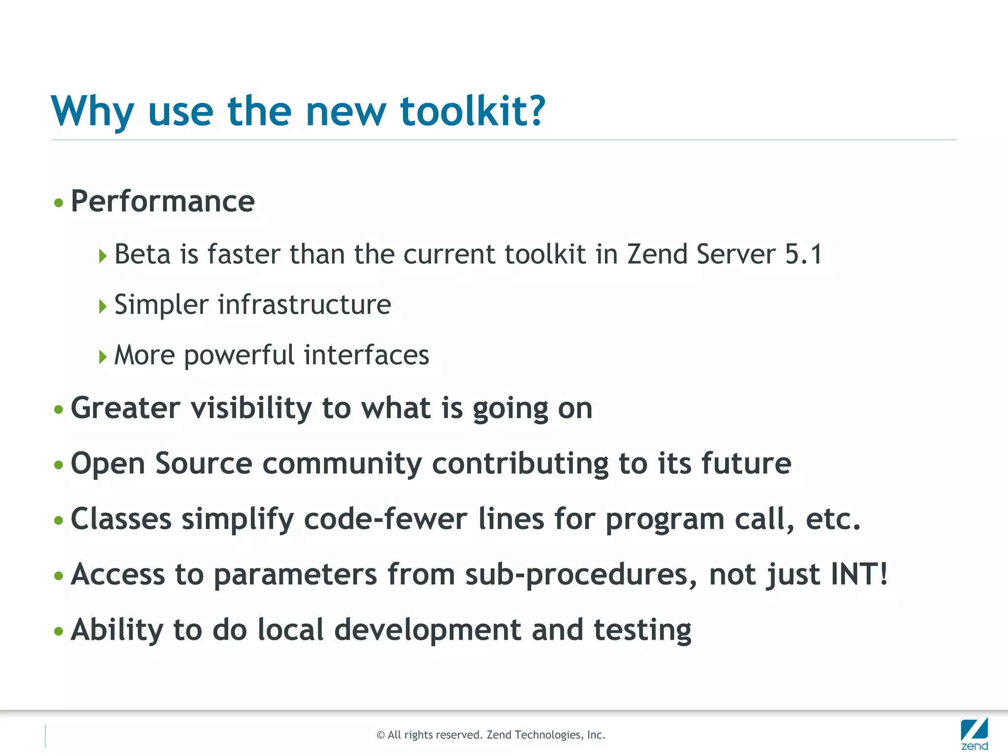 Why use the new toolkit?

• Performance
  Beta is faster than the current toolkit in Zend Server 5.1

  Simpler infrastructure

  More powerful interfaces

• Greater visibility to what is going on
• Open Source community contributing to its future
• Classes simplify code-fewer lines for program call, etc.
• Access to parameters from sub-procedures, not just INT!
• Ability to do local development and testing


                         © All rights reserved. Zend Technologies, Inc.
 