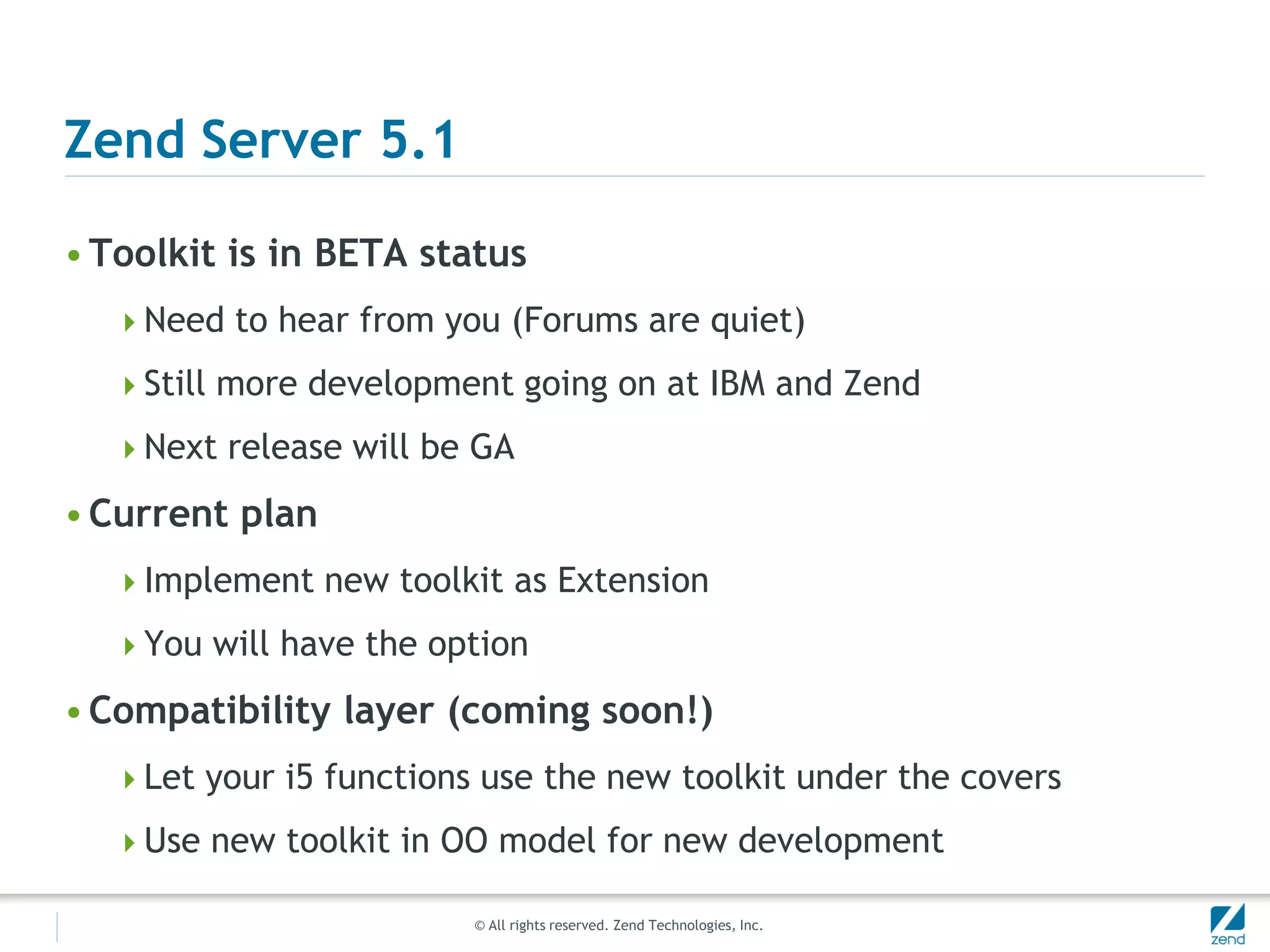 Zend Server 5.1

• Toolkit is in BETA status
  Need to hear from you (Forums are quiet)

  Still more development going on at IBM and Zend

  Next release will be GA

• Current plan
  Implement new toolkit as Extension

  You will have the option

• Compatibility layer (coming soon!)
  Let your i5 functions use the new toolkit under the covers

  Use new toolkit in OO model for new development

                        © All rights reserved. Zend Technologies, Inc.
 