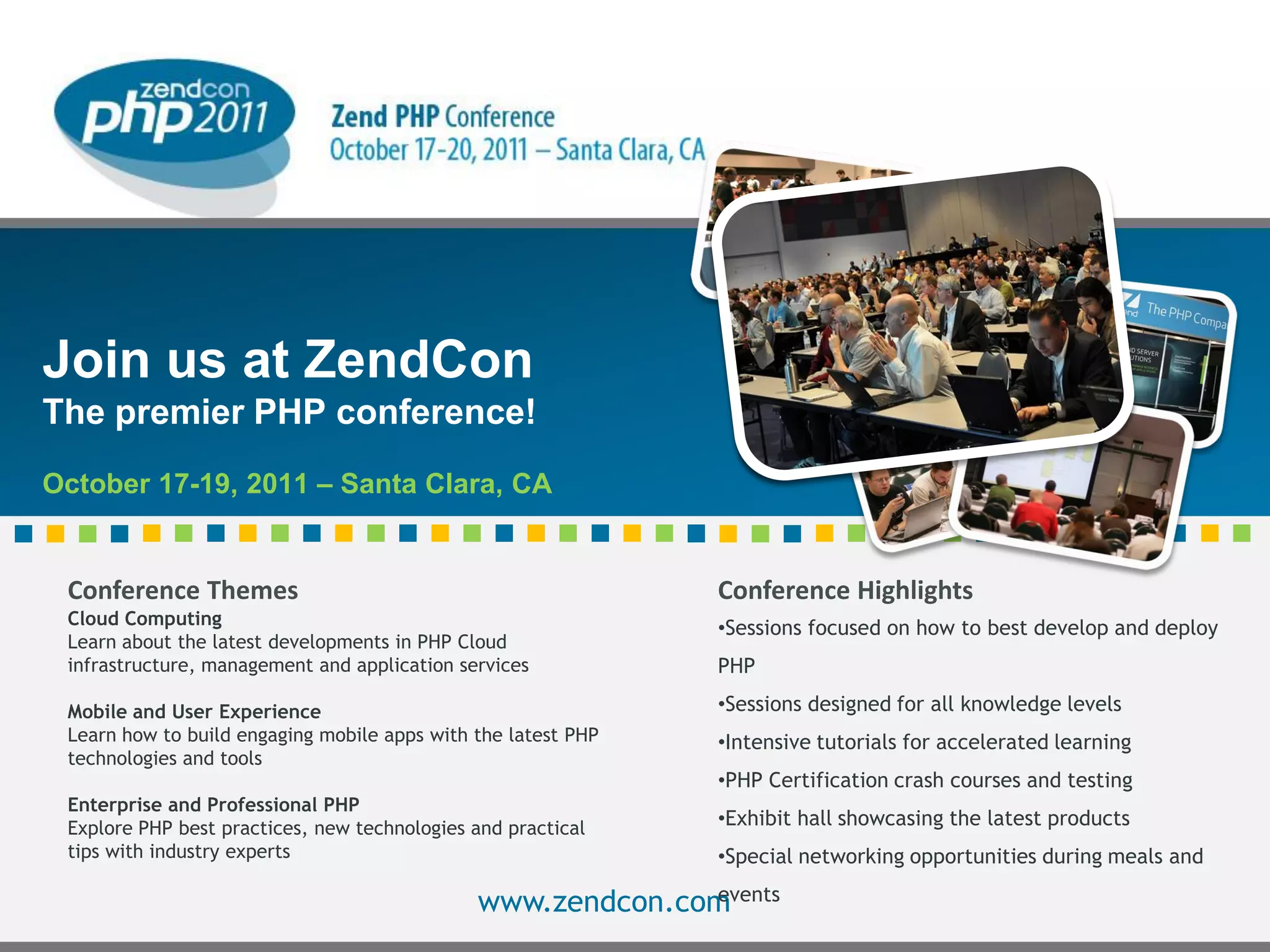 Join us at ZendCon
The premier PHP conference!
October 17-19, 2011 – Santa Clara, CA


 Conference Themes                                                                  Conference Highlights
 Cloud Computing                                                                    •Sessions focused on how to best develop and deploy
 Learn about the latest developments in PHP Cloud
 infrastructure, management and application services                                PHP

 Mobile and User Experience                                                         •Sessions designed for all knowledge levels
 Learn how to build engaging mobile apps with the latest PHP                        •Intensive tutorials for accelerated learning
 technologies and tools
                                                                                    •PHP Certification crash courses and testing
 Enterprise and Professional PHP
 Explore PHP best practices, new technologies and practical                         •Exhibit hall showcasing the latest products
 tips with industry experts                                                         •Special networking opportunities during meals and
                                                            events
                                              www.zendcon.com
                                              © All rights reserved. Zend Technologies, Inc.
 