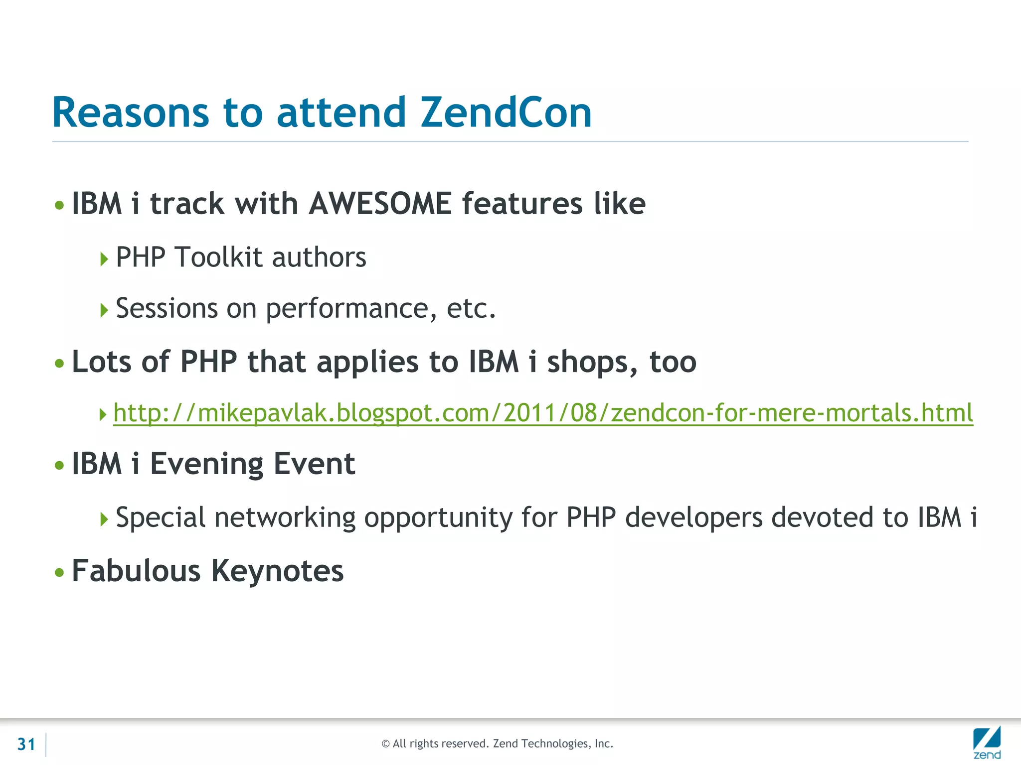 Reasons to attend ZendCon

     • IBM i track with AWESOME features like
       PHP Toolkit authors

       Sessions on performance, etc.

     • Lots of PHP that applies to IBM i shops, too
       http://mikepavlak.blogspot.com/2011/08/zendcon-for-mere-mortals.html

     • IBM i Evening Event
       Special networking opportunity for PHP developers devoted to IBM i

     • Fabulous Keynotes




31                            © All rights reserved. Zend Technologies, Inc.
 