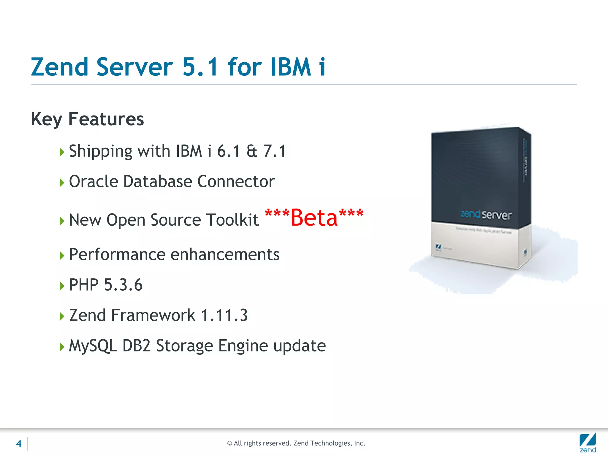 Zend Server 5.1 for IBM i
    Key Features
      Shipping with IBM i 6.1 & 7.1

      Oracle Database Connector

      New Open Source Toolkit          ***Beta***
      Performance enhancements

      PHP 5.3.6

      Zend Framework 1.11.3

      MySQL DB2 Storage Engine update




4                           © All rights reserved. Zend Technologies, Inc.
 