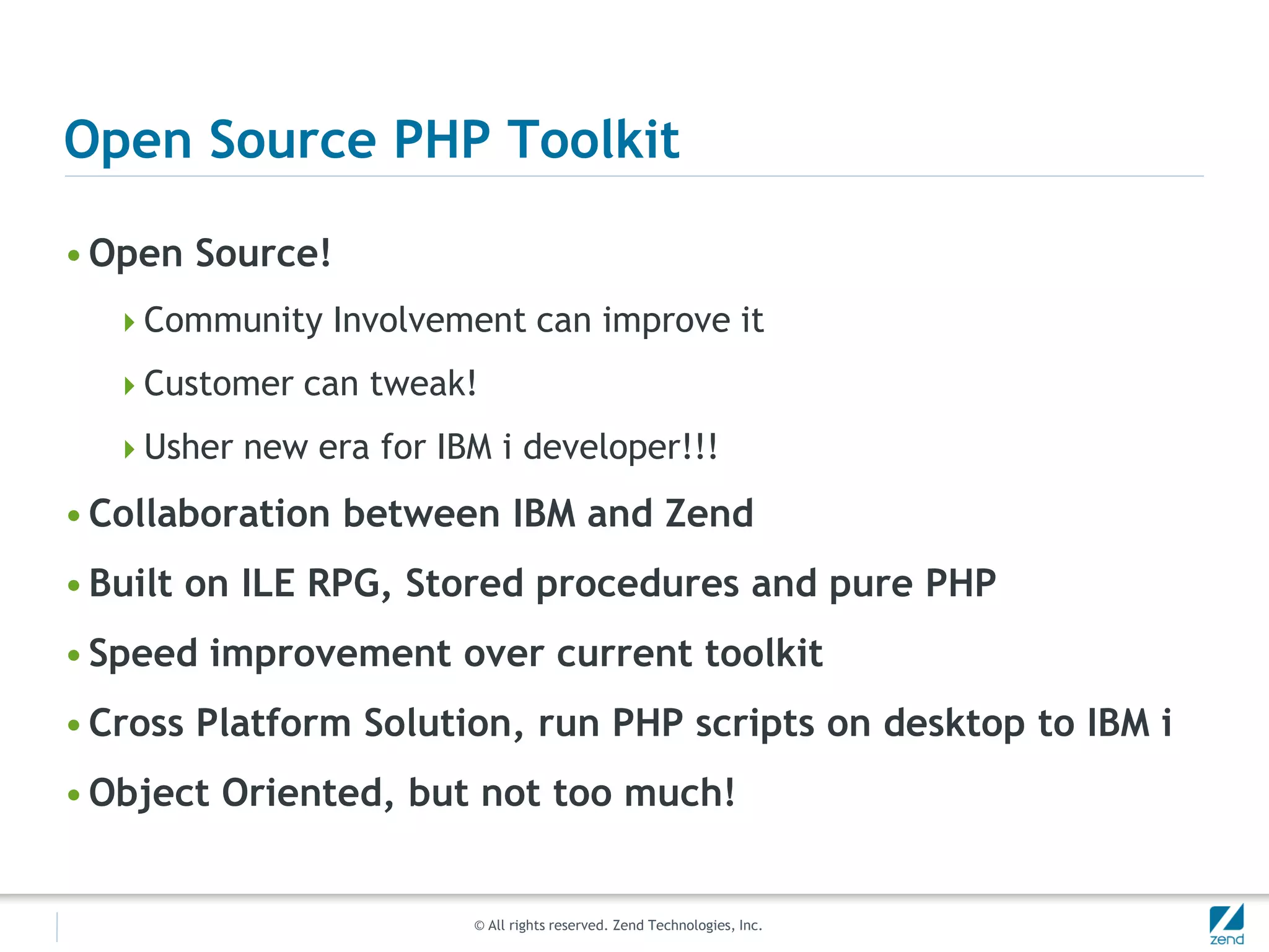 Open Source PHP Toolkit

• Open Source!
  Community Involvement can improve it

  Customer can tweak!

  Usher new era for IBM i developer!!!

• Collaboration between IBM and Zend
• Built on ILE RPG, Stored procedures and pure PHP
• Speed improvement over current toolkit
• Cross Platform Solution, run PHP scripts on desktop to IBM i
• Object Oriented, but not too much!


                        © All rights reserved. Zend Technologies, Inc.
 