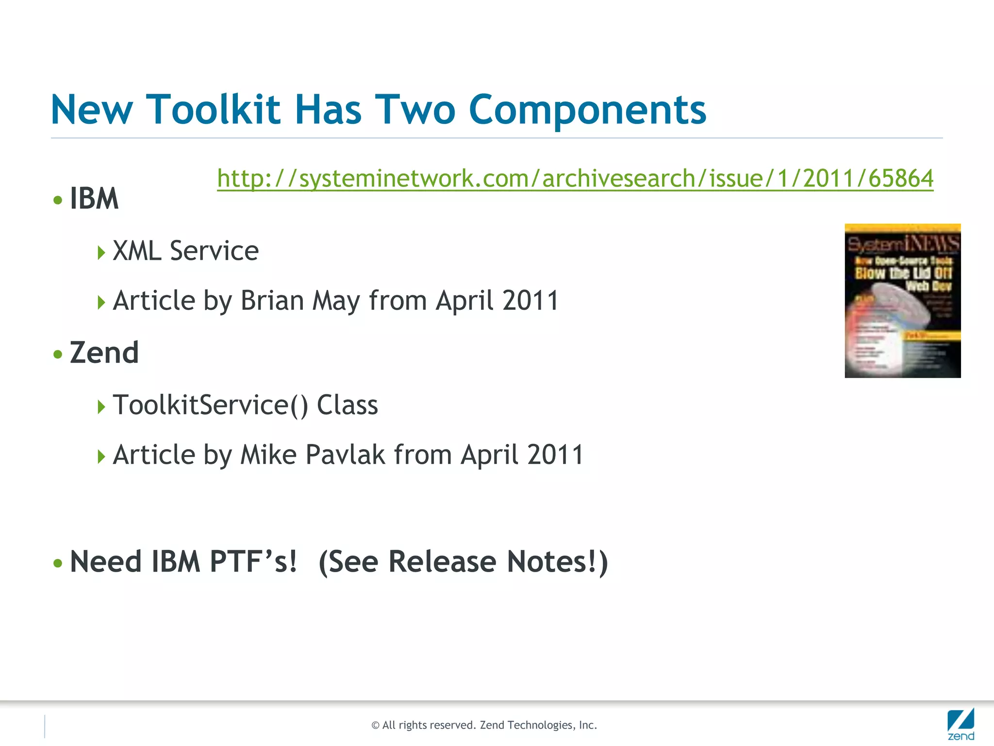 New Toolkit Has Two Components
            http://systeminetwork.com/archivesearch/issue/1/2011/65864
• IBM
  XML Service

  Article by Brian May from April 2011

• Zend
  ToolkitService() Class

  Article by Mike Pavlak from April 2011



• Need IBM PTF’s! (See Release Notes!)




                        © All rights reserved. Zend Technologies, Inc.
 