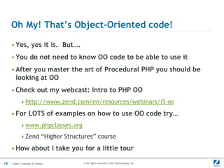 Oh My! That’s Object-Oriented code!

     • Yes, yes it is. But….
     • You do not need to know OO code to be able to use it
     • After you master the art of Procedural PHP you should be
       looking at OO
     • Check out my webcast: Intro to PHP OO
          http://www.zend.com/en/resources/webinars/i5-os

     • For LOTS of examples on how to use OO code try…
          www.phpclasses.org

          Zend “Higher Structures” course

     • How about I take you for a little tour

16   Insert->Header & Footer    © All rights reserved. Zend Technologies, Inc.
 