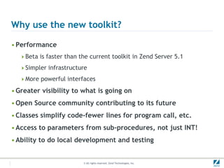Why use the new toolkit?

• Performance
  Beta is faster than the current toolkit in Zend Server 5.1

  Simpler infrastructure

  More powerful interfaces

• Greater visibility to what is going on
• Open Source community contributing to its future
• Classes simplify code-fewer lines for program call, etc.
• Access to parameters from sub-procedures, not just INT!
• Ability to do local development and testing


                         © All rights reserved. Zend Technologies, Inc.
 