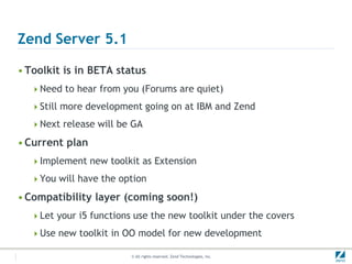 Zend Server 5.1

• Toolkit is in BETA status
  Need to hear from you (Forums are quiet)

  Still more development going on at IBM and Zend

  Next release will be GA

• Current plan
  Implement new toolkit as Extension

  You will have the option

• Compatibility layer (coming soon!)
  Let your i5 functions use the new toolkit under the covers

  Use new toolkit in OO model for new development

                        © All rights reserved. Zend Technologies, Inc.
 
