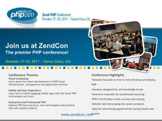 Join us at ZendCon
The premier PHP conference!
October 17-19, 2011 – Santa Clara, CA


 Conference Themes                                                                  Conference Highlights
 Cloud Computing                                                                    •Sessions focused on how to best develop and deploy
 Learn about the latest developments in PHP Cloud
 infrastructure, management and application services                                PHP

 Mobile and User Experience                                                         •Sessions designed for all knowledge levels
 Learn how to build engaging mobile apps with the latest PHP                        •Intensive tutorials for accelerated learning
 technologies and tools
                                                                                    •PHP Certification crash courses and testing
 Enterprise and Professional PHP
 Explore PHP best practices, new technologies and practical                         •Exhibit hall showcasing the latest products
 tips with industry experts                                                         •Special networking opportunities during meals and
                                                            events
                                              www.zendcon.com
                                              © All rights reserved. Zend Technologies, Inc.
 