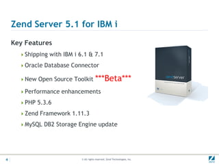 Zend Server 5.1 for IBM i
    Key Features
      Shipping with IBM i 6.1 & 7.1

      Oracle Database Connector

      New Open Source Toolkit          ***Beta***
      Performance enhancements

      PHP 5.3.6

      Zend Framework 1.11.3

      MySQL DB2 Storage Engine update




4                           © All rights reserved. Zend Technologies, Inc.
 