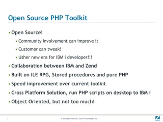 Open Source PHP Toolkit

• Open Source!
  Community Involvement can improve it

  Customer can tweak!

  Usher new era for IBM i developer!!!

• Collaboration between IBM and Zend
• Built on ILE RPG, Stored procedures and pure PHP
• Speed improvement over current toolkit
• Cross Platform Solution, run PHP scripts on desktop to IBM i
• Object Oriented, but not too much!


                        © All rights reserved. Zend Technologies, Inc.
 
