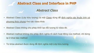 • Abstract Class (Lớp trừu tượng) là một Class dùng để định nghĩa các thuộc tính và
phương thức chung cho các class khác
• Abstract Class không cho phép khởi tạo đối tượng từ class đó.
• Abstract method không cho phép định nghĩa rõ cách hoạt động của method, chỉ dừng
lại ở khai báo method
• Từ khóa abstract được dùng để định nghĩa một Lớp trừu tượng.
 