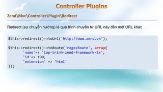 ZendMvcControllerPluginRedirect
$this->redirect()->toUrl('http://www.zend.vn');
$this->redirect()->toRoute('regexRoute', array(
'name'=> 'lap-trinh-zend-framework-2x',
'id'=> 100,
'extension' => 'html'
));
Redirect (sự chuyển hướng) là quá trình chuyển từ URL này đến một URL khác
 