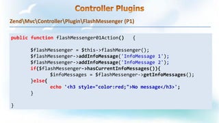 ZendMvcControllerPluginFlashMessenger (P1)
public function flashMessenger01Action() {
$flashMessenger = $this->flashMessenger();
$flashMessenger->addInfoMessage('InfoMessage 1');
$flashMessenger->addInfoMessage('InfoMessage 2');
if($flashMessenger->hasCurrentInfoMessages()){
$infoMessages = $flashMessenger->getInfoMessages();
}else{
echo '<h3 style="color:red;">No message</h3>';
}
}
 