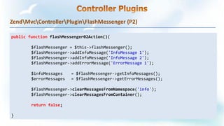 ZendMvcControllerPluginFlashMessenger (P2)
public function flashMessenger02Action(){
$flashMessenger = $this->flashMessenger();
$flashMessenger->addInfoMessage('InfoMessage 1');
$flashMessenger->addInfoMessage('InfoMessage 2');
$flashMessenger->addErrorMessage('ErrorMessage 1');
$infoMessages = $flashMessenger->getInfoMessages();
$errorMessages = $flashMessenger->getErrorMessages();
$flashMessenger->clearMessagesFromNamespace('info');
$flashMessenger->clearMessagesFromContainer();
return false;
}
 