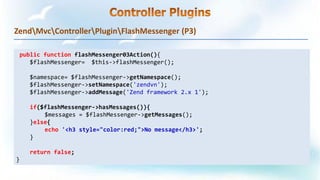 ZendMvcControllerPluginFlashMessenger (P3)
public function flashMessenger03Action(){
$flashMessenger= $this->flashMessenger();
$namespace= $flashMessenger->getNamespace();
$flashMessenger->setNamespace('zendvn');
$flashMessenger->addMessage('Zend framework 2.x 1');
if($flashMessenger->hasMessages()){
$messages = $flashMessenger->getMessages();
}else{
echo '<h3 style="color:red;">No message</h3>';
}
return false;
}
 
