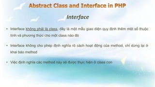 • Interface không phải là class, đây là một mẫu giao diện quy định thêm một số thuộc
tính và phương thức cho một class nào đó
• Interface không cho phép định nghĩa rõ cách hoạt động của method, chỉ dừng lại ở
khai báo method
• Việc định nghĩa các method này sẽ được thực hiện ở class con
 