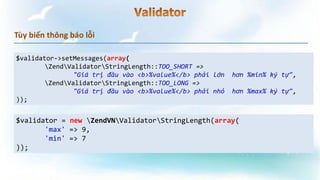 Tùy biến thông báo lỗi
$validator->setMessages(array(
ZendValidatorStringLength::TOO_SHORT =>
"Giá trị đầu vào <b>%value%</b> phải lớn hơn %min% ký tự",
ZendValidatorStringLength::TOO_LONG =>
"Giá trị đầu vào <b>%value%</b> phải nhỏ hơn %max% ký tự",
));
$validator = new ZendVNValidatorStringLength(array(
'max' => 9,
'min' => 7
));
 