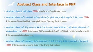 • Abstract class là một class  Interface không là một class
• Abstract class mỗi method không bắt buộc phải được định nghĩa ở lớp con 
Interface mỗi method bắt buộc phải được định nghĩa ở lớp con
• Abstract class mỗi lớp con chỉ kế thừa từ một class abstract, một class abstract có
nhiều class con  Interface mỗi lớp con kế thừa từ một hoặc nhiều Interface, một
Interface có nhiều class con
• Abstract class mỗi phương thức abstract có thể ở trạng thái protected hoặc public
 Interface mỗi phương thức chỉ ở trạng thái public
 